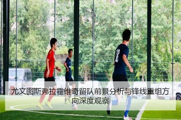 尤文图斯弗拉霍维奇留队前景分析与锋线重组方向深度观察