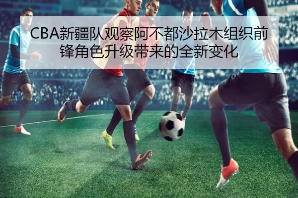CBA新疆队观察阿不都沙拉木组织前锋角色升级带来的全新变化